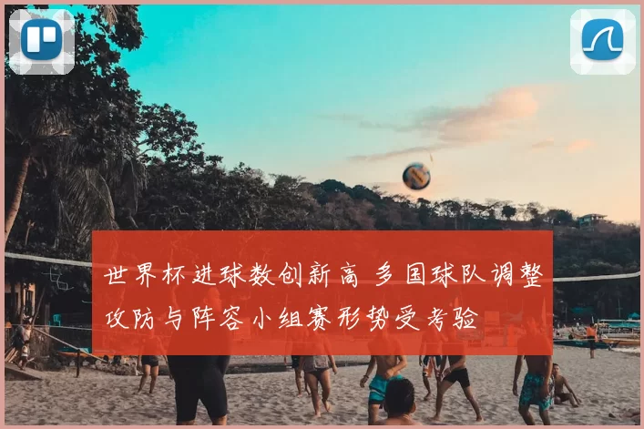 世界杯进球数创新高 多国球队调整攻防与阵容小组赛形势受考验