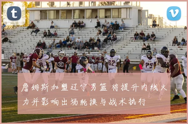 詹姆斯加盟辽宁男篮 将提升内线火力并影响出场轮换与战术执行