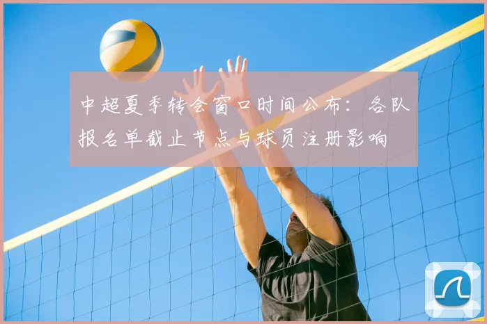 中超夏季转会窗口时间公布：各队报名单截止节点与球员注册影响