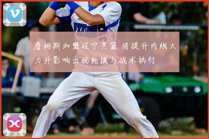 詹姆斯加盟辽宁男篮 将提升内线火力并影响出场轮换与战术执行
