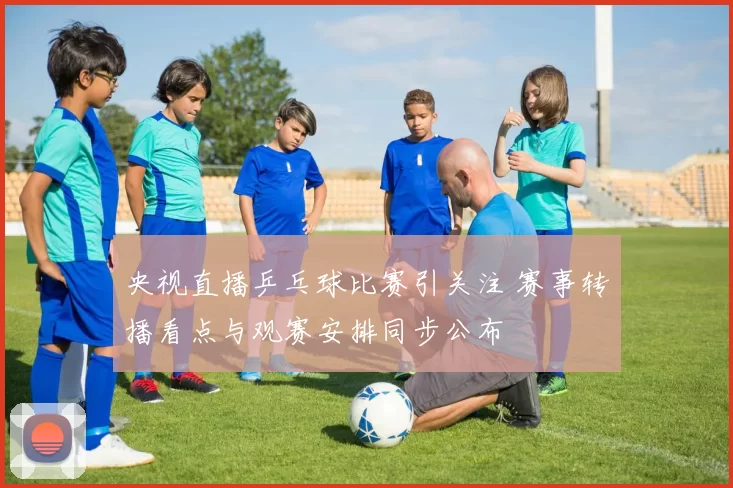 央视直播乒乓球比赛引关注 赛事转播看点与观赛安排同步公布