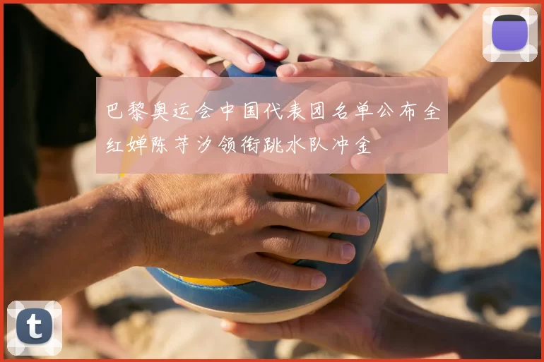 巴黎奥运会中国代表团名单公布全红婵陈芋汐领衔跳水队冲金