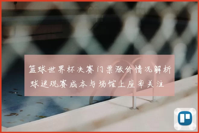 篮球世界杯决赛门票涨价情况解析 球迷观赛成本与场馆上座率关注