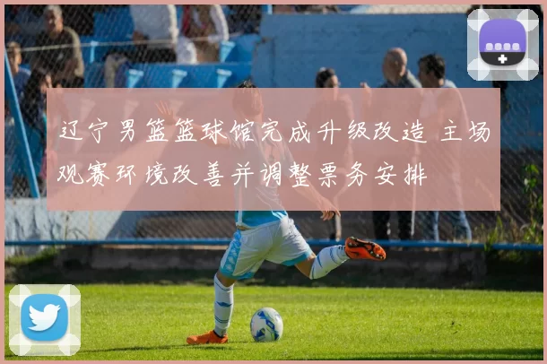 辽宁男篮篮球馆完成升级改造 主场观赛环境改善并调整票务安排