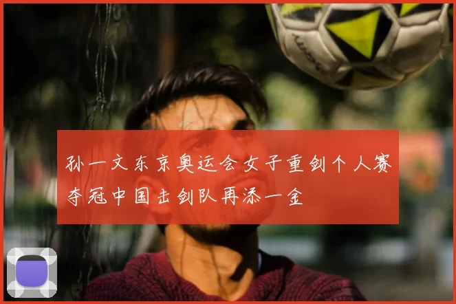 孙一文东京奥运会女子重剑个人赛夺冠中国击剑队再添一金