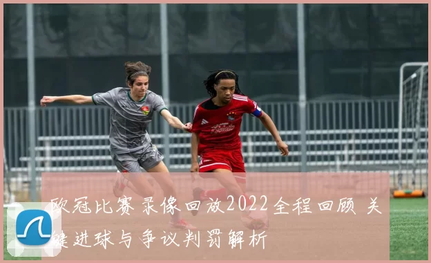 欧冠比赛录像回放2022全程回顾 关键进球与争议判罚解析
