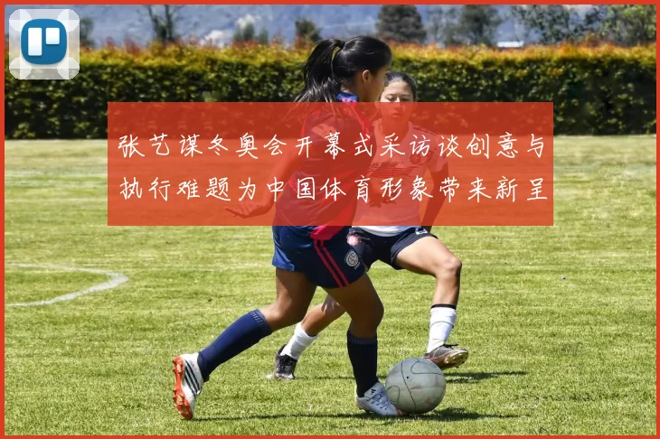 张艺谋冬奥会开幕式采访谈创意与执行难题为中国体育形象带来新呈现