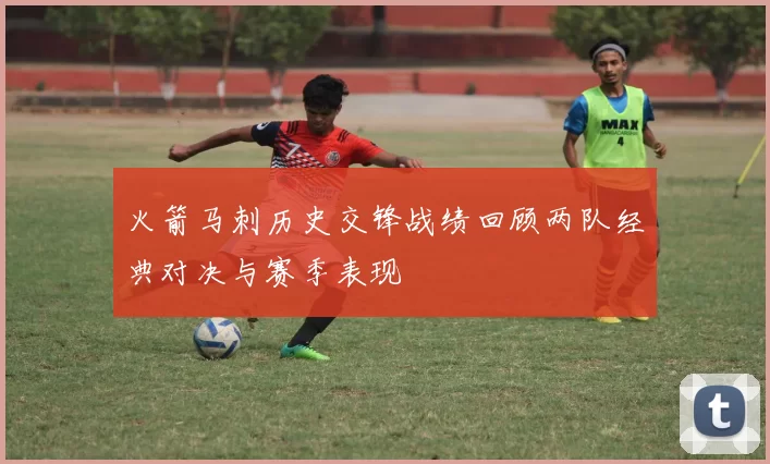 火箭马刺历史交锋战绩回顾两队经典对决与赛季表现