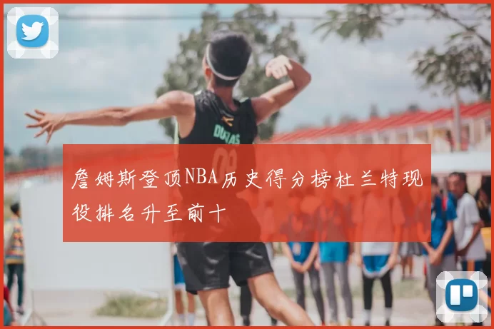 詹姆斯登顶NBA历史得分榜杜兰特现役排名升至前十
