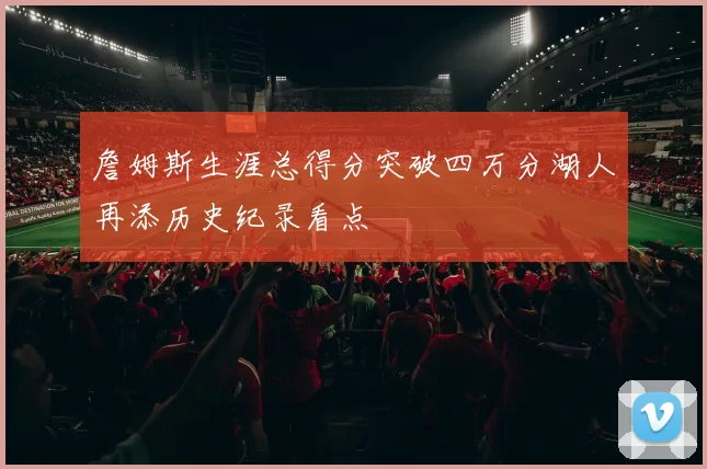 詹姆斯生涯总得分突破四万分湖人再添历史纪录看点