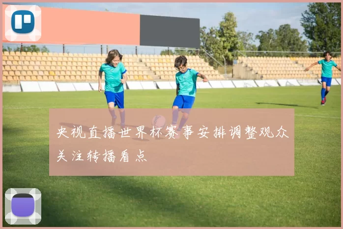 央视直播世界杯赛事安排调整观众关注转播看点