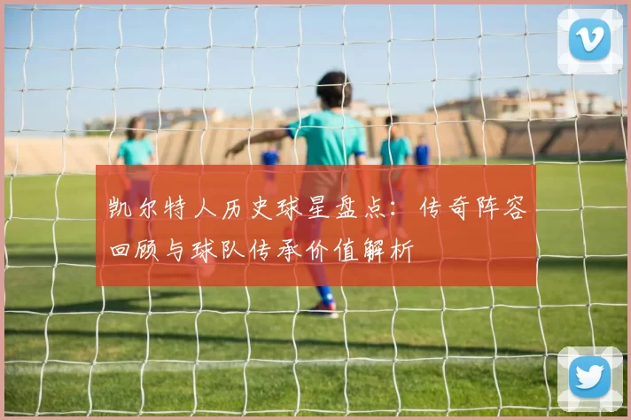 凯尔特人历史球星盘点:传奇阵容回顾与球队传承价值解析