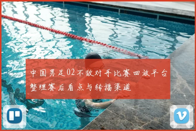 中国男足02不敌对手比赛回放平台整理赛后看点与转播渠道