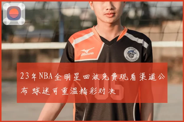23年NBA全明星回放免费观看渠道公布 球迷可重温精彩对决