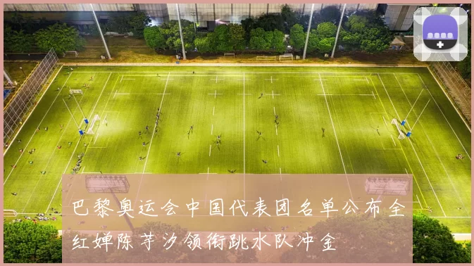 巴黎奥运会中国代表团名单公布全红婵陈芋汐领衔跳水队冲金
