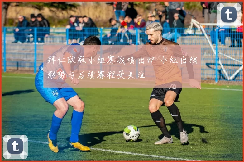 拜仁欧冠小组赛战绩出炉 小组出线形势与后续赛程受关注