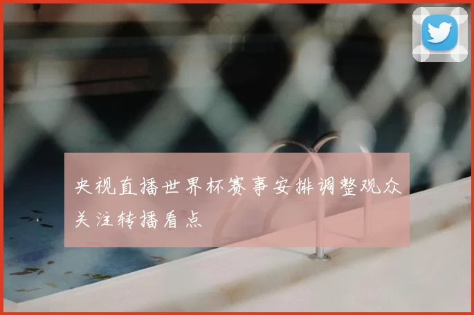 央视直播世界杯赛事安排调整观众关注转播看点