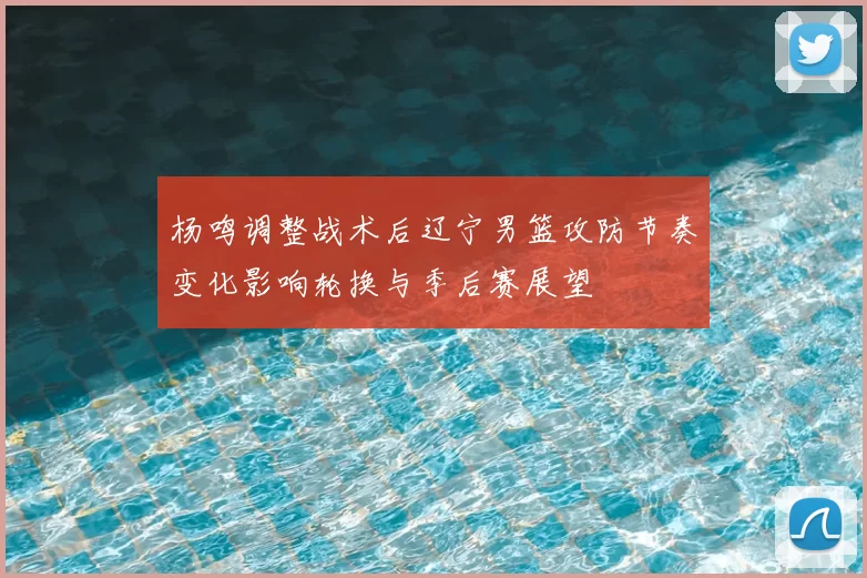 杨鸣调整战术后辽宁男篮攻防节奏变化影响轮换与季后赛展望