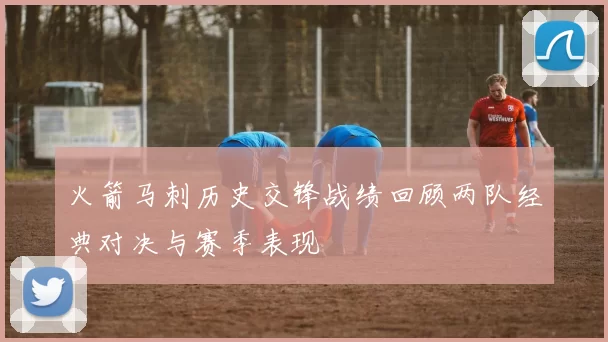 火箭马刺历史交锋战绩回顾两队经典对决与赛季表现