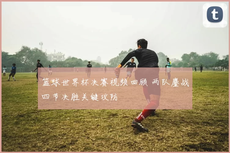 篮球世界杯决赛视频回顾 两队鏖战四节决胜关键攻防