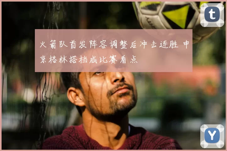 火箭队首发阵容调整后冲击连胜 申京格林搭档成比赛看点