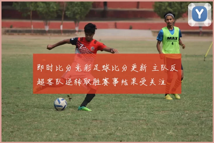 即时比分竞彩足球比分更新 主队反超客队逆转取胜赛事结果受关注