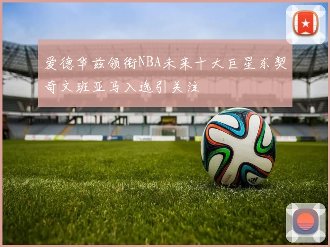 爱德华兹领衔NBA未来十大巨星东契奇文班亚马入选引关注