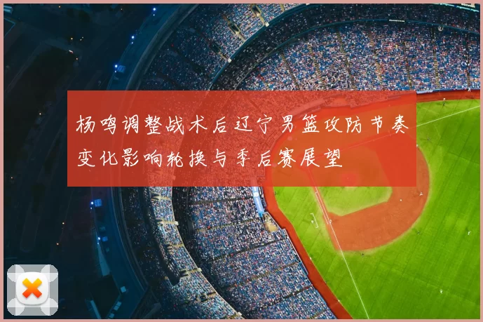 杨鸣调整战术后辽宁男篮攻防节奏变化影响轮换与季后赛展望