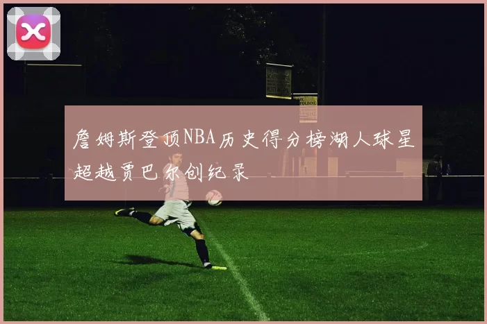 詹姆斯登顶NBA历史得分榜湖人球星超越贾巴尔创纪录