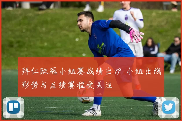 拜仁欧冠小组赛战绩出炉 小组出线形势与后续赛程受关注