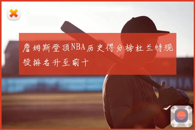 詹姆斯登顶NBA历史得分榜杜兰特现役排名升至前十
