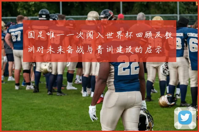 国足唯一一次闯入世界杯回顾及教训对未来备战与青训建设的启示