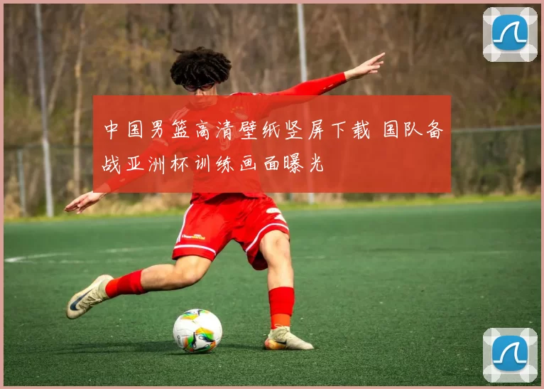 中国男篮高清壁纸竖屏下载 国队备战亚洲杯训练画面曝光