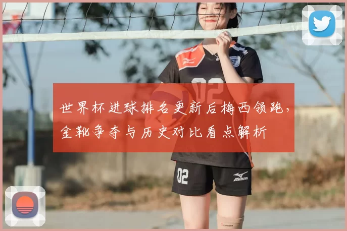 世界杯进球排名更新后梅西领跑，金靴争夺与历史对比看点解析