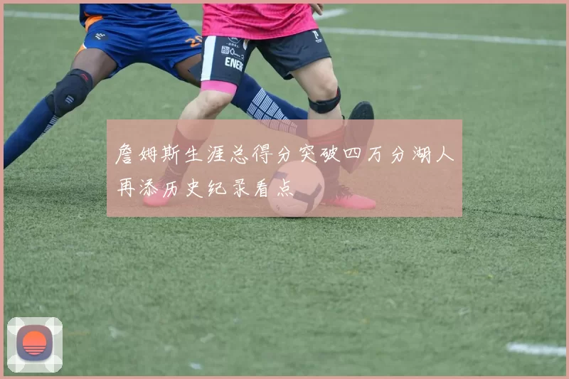 詹姆斯生涯总得分突破四万分湖人再添历史纪录看点