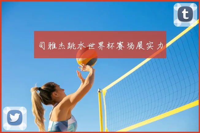 司雅杰跳水世界杯赛场展实力