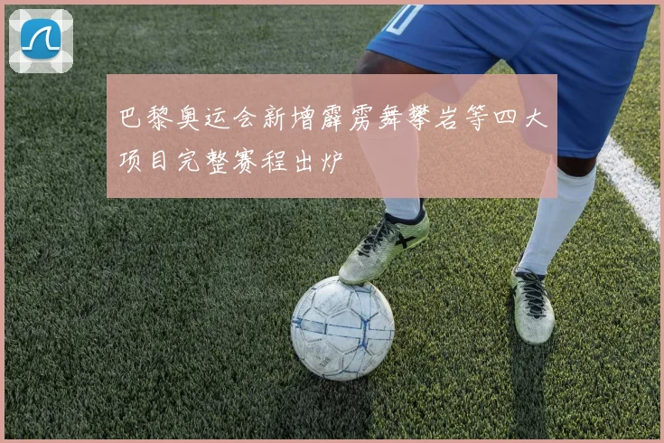 巴黎奥运会新增霹雳舞攀岩等四大项目完整赛程出炉